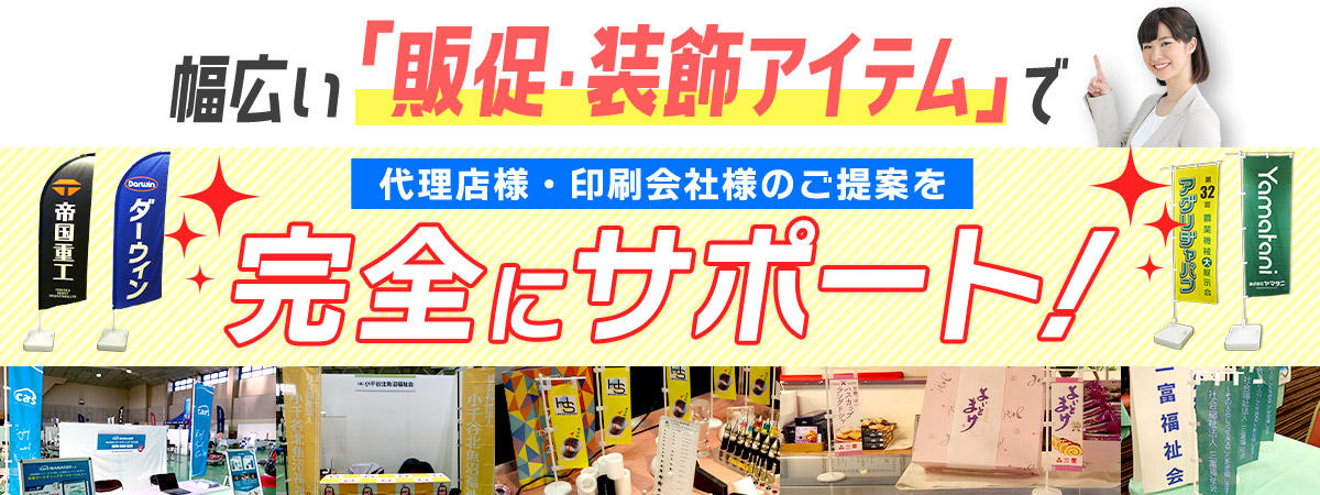 幅広い「販促・装飾アイテム」で 代理店様・印刷会社様のご提案を完全にサポート！