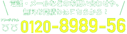 電話・メールなどのお問合せや、無料お見積りはこちらから！ フリーダイヤル0120-8989-56